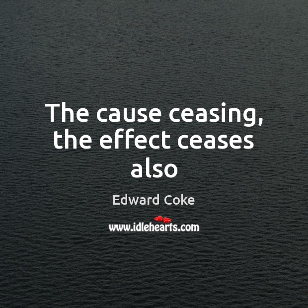 The cause ceasing, the effect ceases also Edward Coke Picture Quote