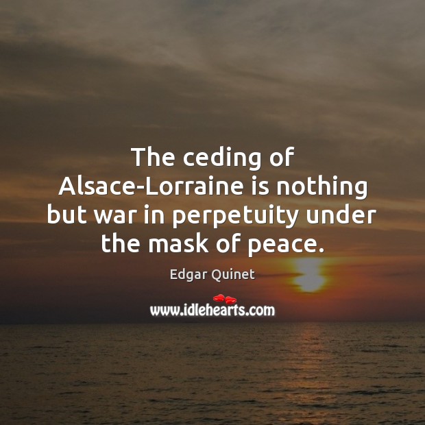 The ceding of Alsace-Lorraine is nothing but war in perpetuity under the mask of peace. Edgar Quinet Picture Quote
