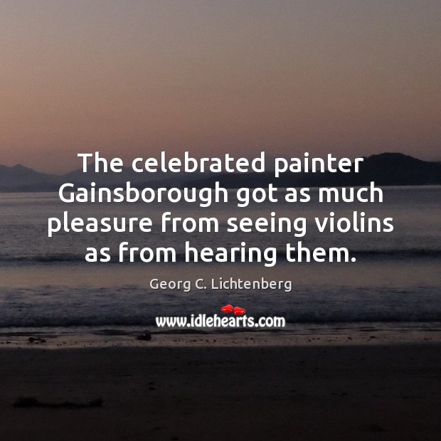 The celebrated painter Gainsborough got as much pleasure from seeing violins as Georg C. Lichtenberg Picture Quote