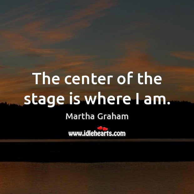 The center of the stage is where I am. Martha Graham Picture Quote