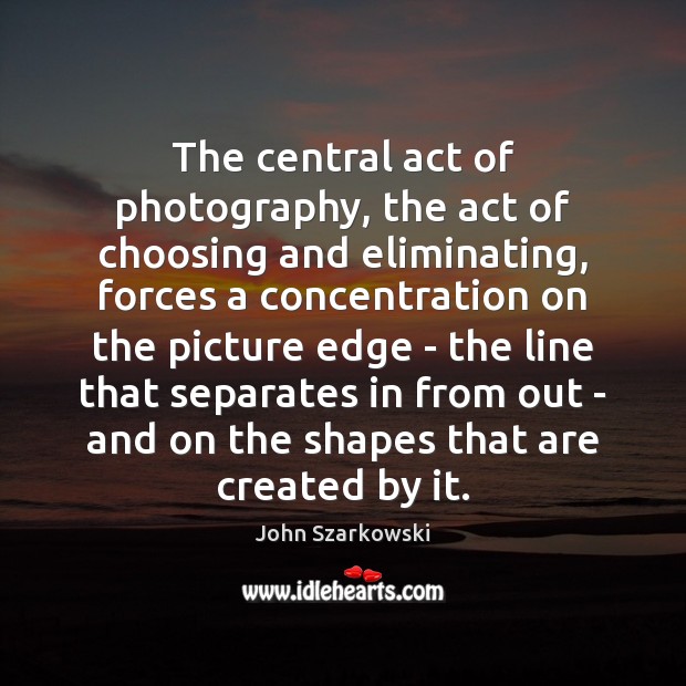 The central act of photography, the act of choosing and eliminating, forces John Szarkowski Picture Quote
