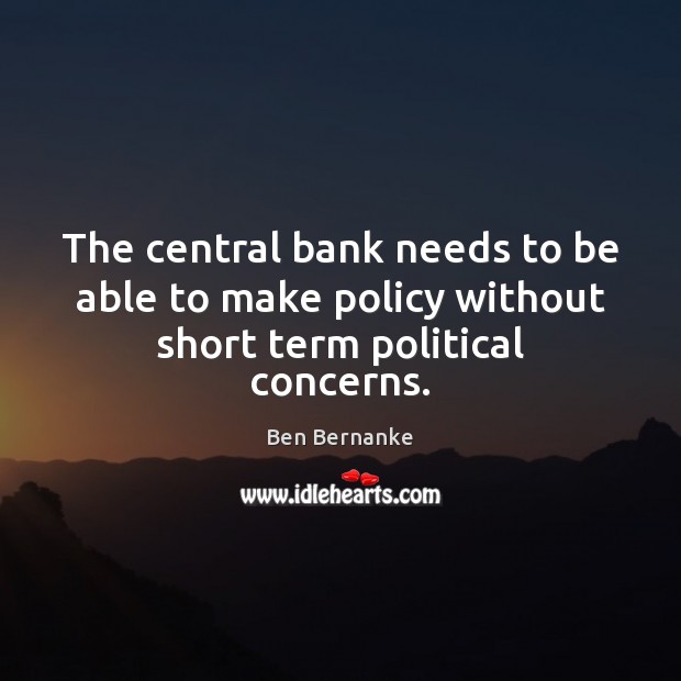 The central bank needs to be able to make policy without short term political concerns. Ben Bernanke Picture Quote