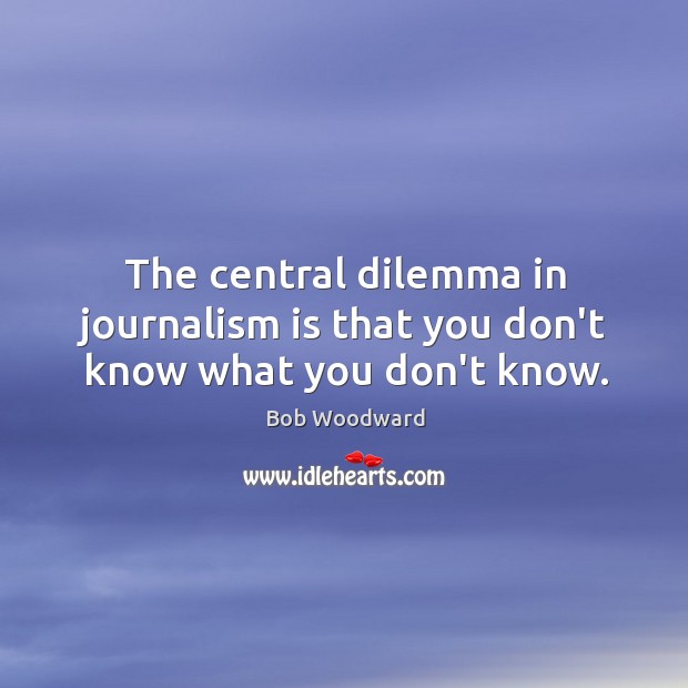 The central dilemma in journalism is that you don’t know what you don’t know. Bob Woodward Picture Quote