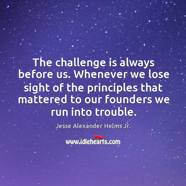The challenge is always before us. Whenever we lose sight of the principles that mattered to our founders we run into trouble. Jesse Alexander Helms Jr. Picture Quote