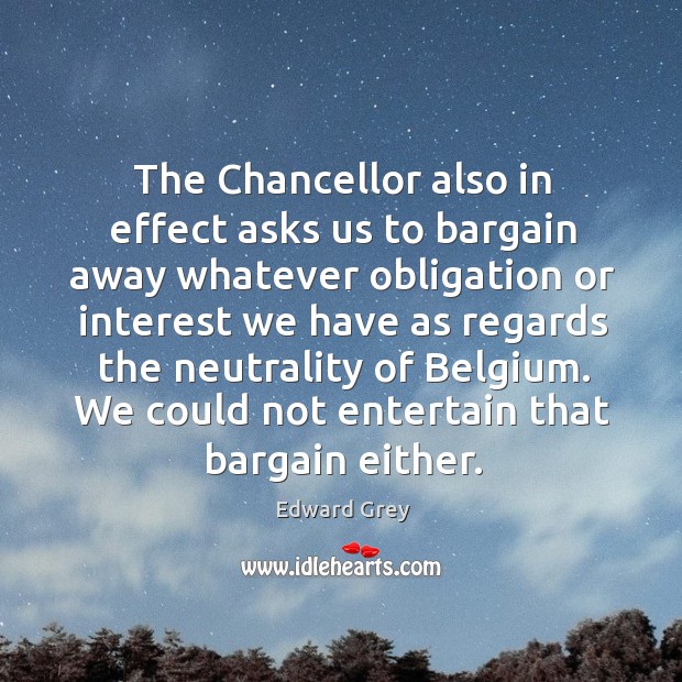 The chancellor also in effect asks us to bargain away whatever obligation or interest Edward Grey Picture Quote