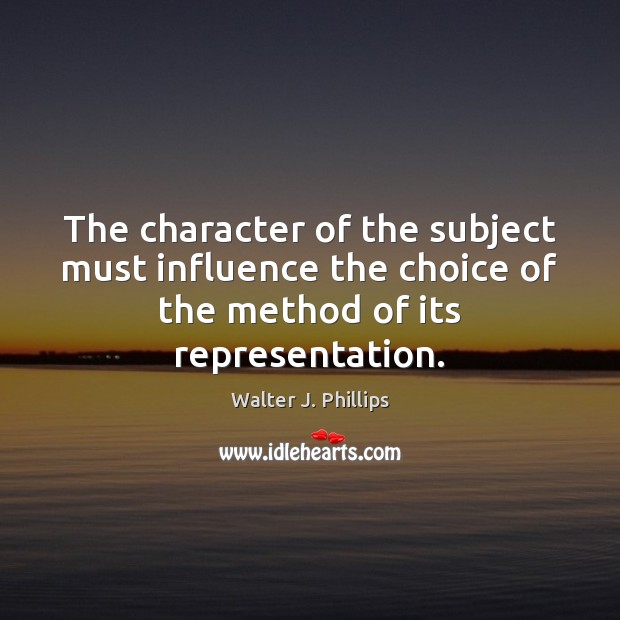The character of the subject must influence the choice of the method Walter J. Phillips Picture Quote