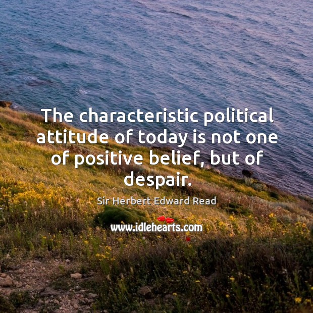 The characteristic political attitude of today is not one of positive belief, but of despair. Sir Herbert Edward Read Picture Quote