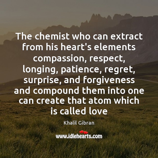 The chemist who can extract from his heart’s elements compassion, respect, longing, 