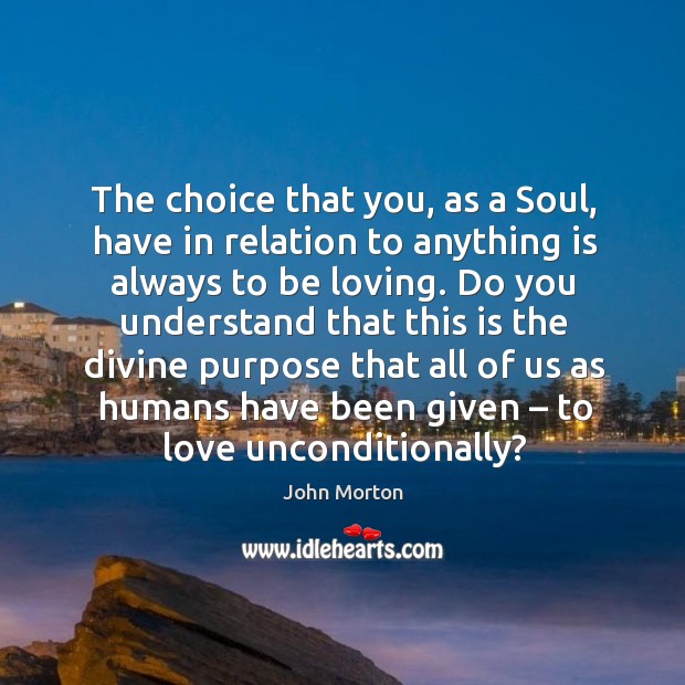 The choice that you, as a soul, have in relation to anything is always to be loving. John Morton Picture Quote