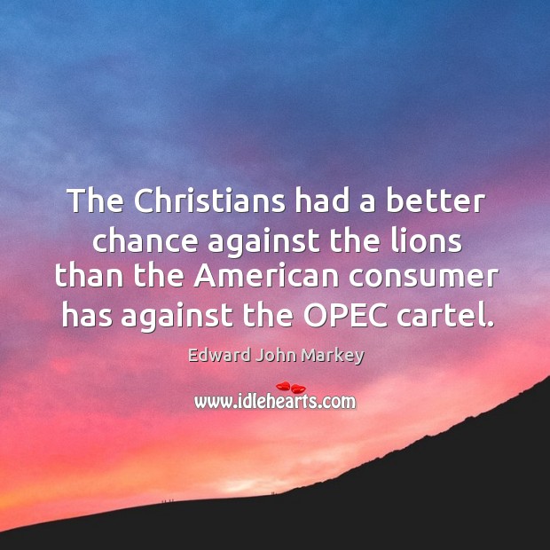 The christians had a better chance against the lions than the american consumer has against the opec cartel. Edward John Markey Picture Quote