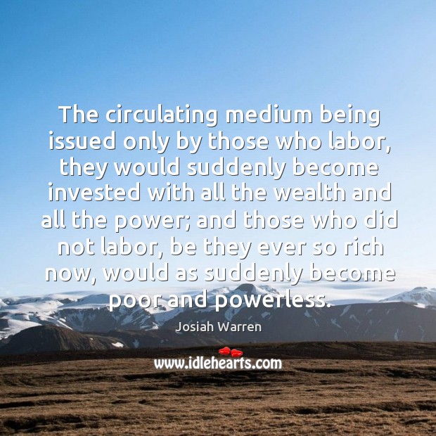 The circulating medium being issued only by those who labor, they would suddenly 