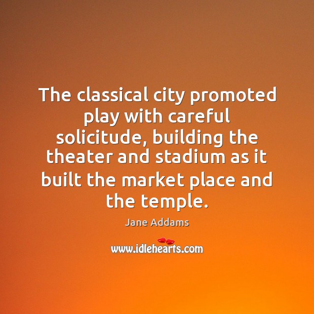 The classical city promoted play with careful solicitude, building the theater and Jane Addams Picture Quote