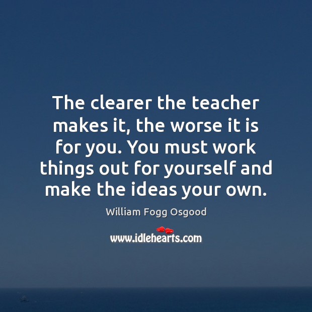 The clearer the teacher makes it, the worse it is for you. William Fogg Osgood Picture Quote