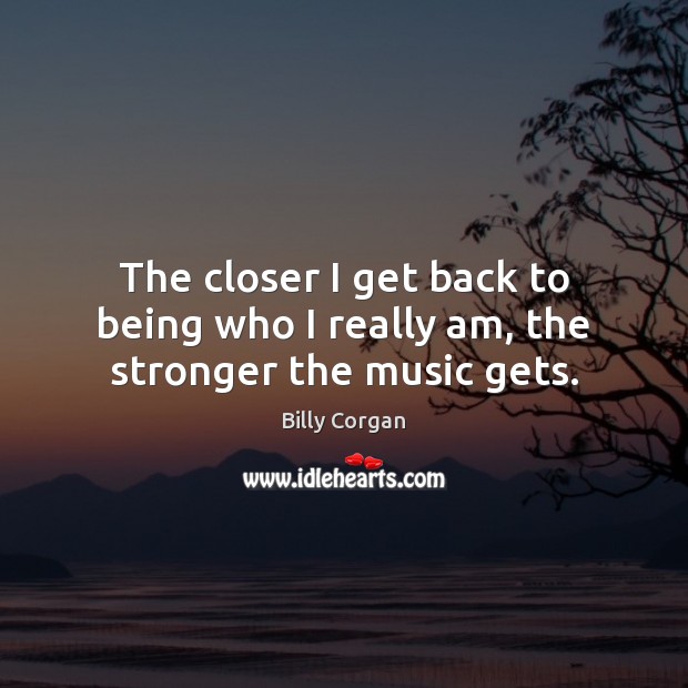 The closer I get back to being who I really am, the stronger the music gets. Billy Corgan Picture Quote