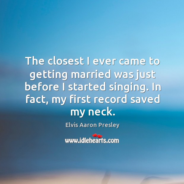 The closest I ever came to getting married was just before I started singing. In fact, my first record saved my neck. Elvis Aaron Presley Picture Quote