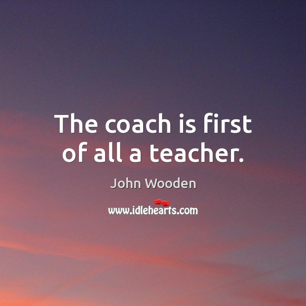 The coach is first of all a teacher. John Wooden Picture Quote