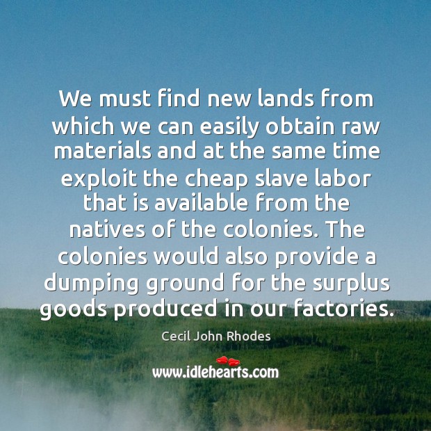 The colonies would also provide a dumping ground for the surplus goods produced in our factories. Cecil John Rhodes Picture Quote