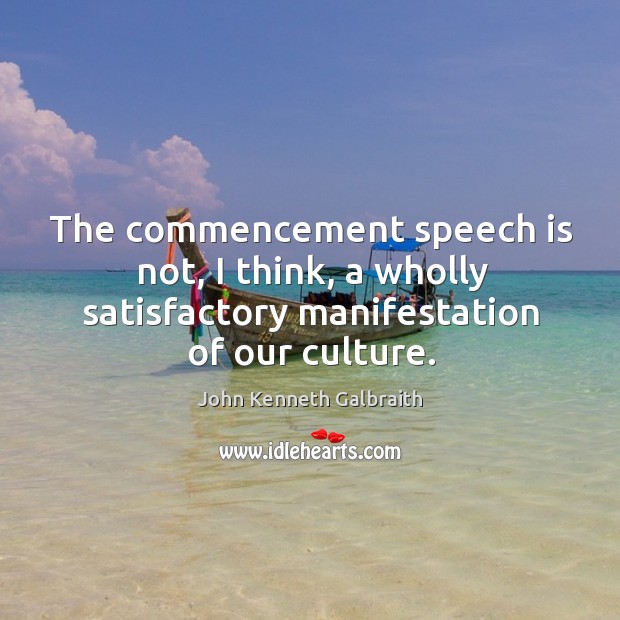 The commencement speech is not, I think, a wholly satisfactory manifestation of our culture. John Kenneth Galbraith Picture Quote