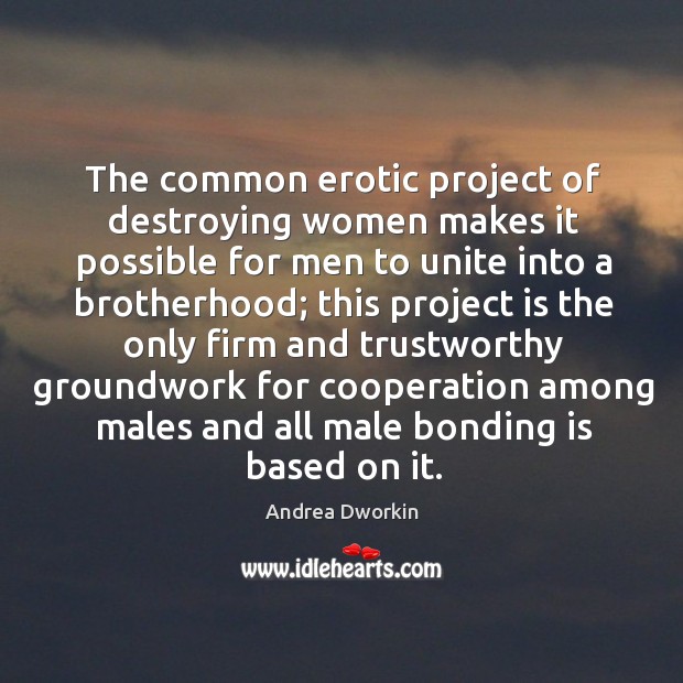 The common erotic project of destroying women makes it possible for men to unite Andrea Dworkin Picture Quote