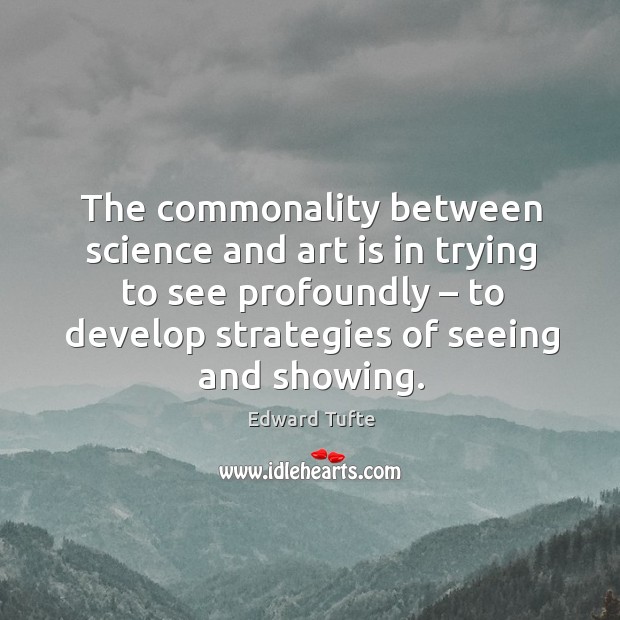 The commonality between science and art is in trying to see profoundly – to develop strategies of seeing and showing. Edward Tufte Picture Quote