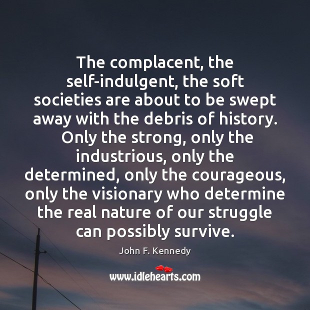 The complacent, the self-indulgent, the soft societies are about to be swept John F. Kennedy Picture Quote