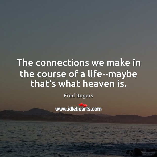 The connections we make in the course of a life–maybe that’s what heaven is. Fred Rogers Picture Quote