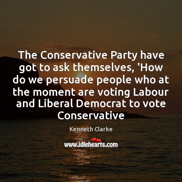 The Conservative Party have got to ask themselves, ‘How do we persuade Vote Quotes Image