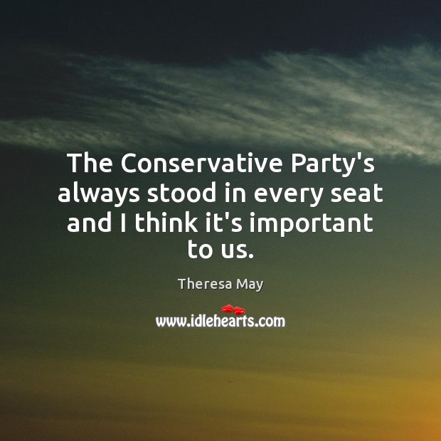 The Conservative Party’s always stood in every seat and I think it’s important to us. Theresa May Picture Quote