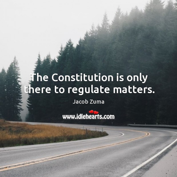 The Constitution is only there to regulate matters. Jacob Zuma Picture Quote