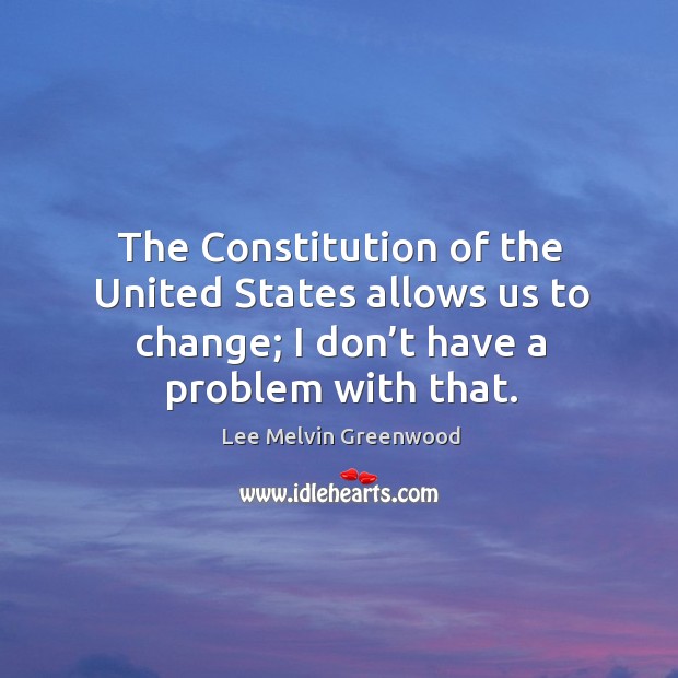 The constitution of the united states allows us to change; I don’t have a problem with that. Lee Melvin Greenwood Picture Quote