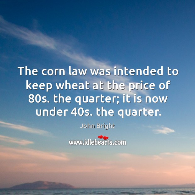 The corn law was intended to keep wheat at the price of 80s. The quarter; it is now under 40s. The quarter. John Bright Picture Quote