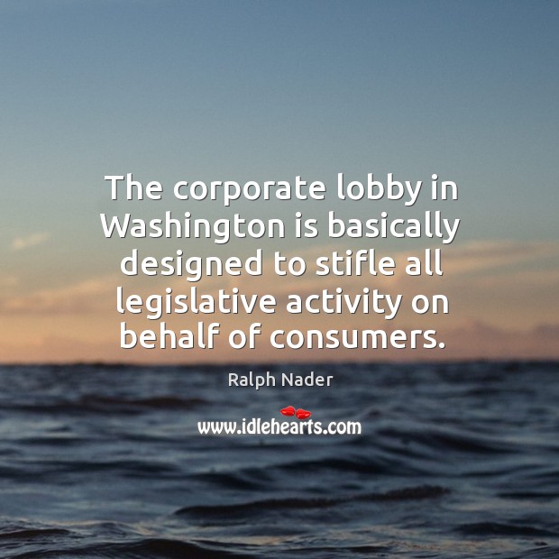The corporate lobby in washington is basically designed to stifle all legislative activity on behalf of consumers. Ralph Nader Picture Quote