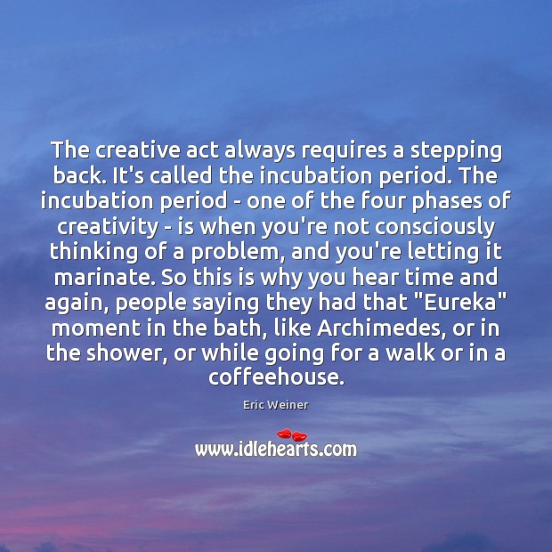 The creative act always requires a stepping back. It’s called the incubation 