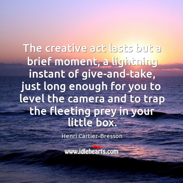 The creative act lasts but a brief moment, a lightning instant of give-and-take, just long enough for you to level the camera and to trap the fleeting prey in your little box. Henri Cartier-Bresson Picture Quote