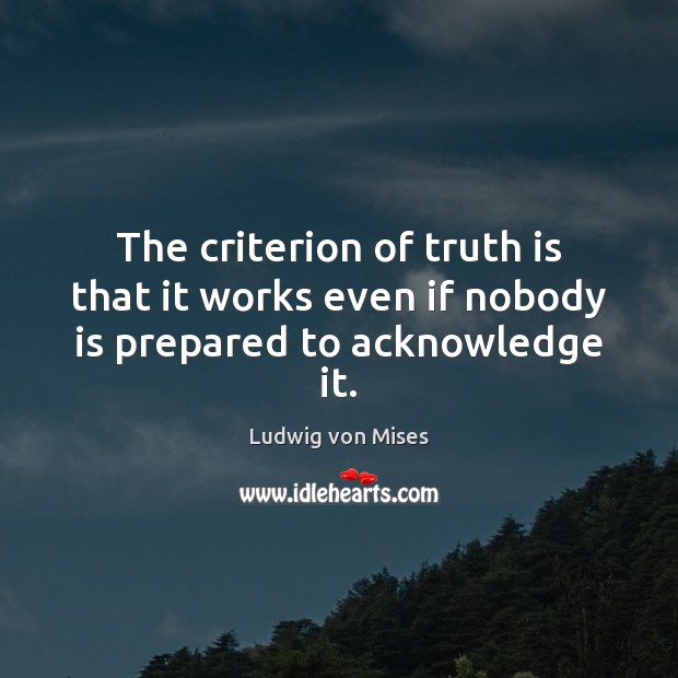 The criterion of truth is that it works even if nobody is prepared to acknowledge it. Ludwig von Mises Picture Quote