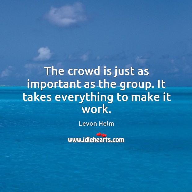 The crowd is just as important as the group. It takes everything to make it work. Levon Helm Picture Quote