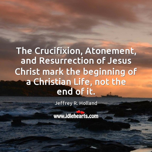 The Crucifixion, Atonement, and Resurrection of Jesus Christ mark the beginning of Jeffrey R. Holland Picture Quote
