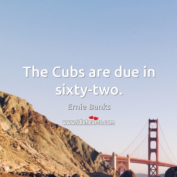The cubs are due in sixty-two. Image