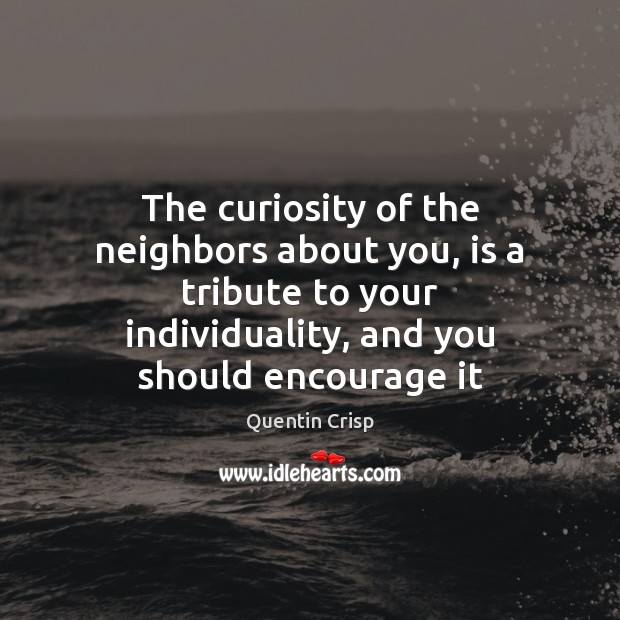 The curiosity of the neighbors about you, is a tribute to your 