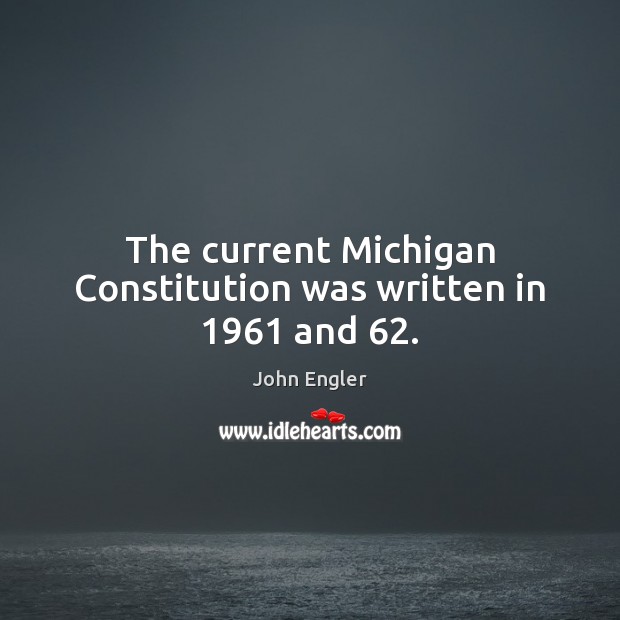 The current Michigan Constitution was written in 1961 and 62. John Engler Picture Quote