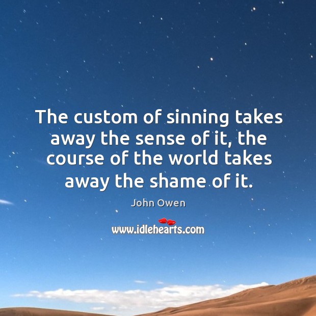 The custom of sinning takes away the sense of it, the course of the world takes away the shame of it. John Owen Picture Quote