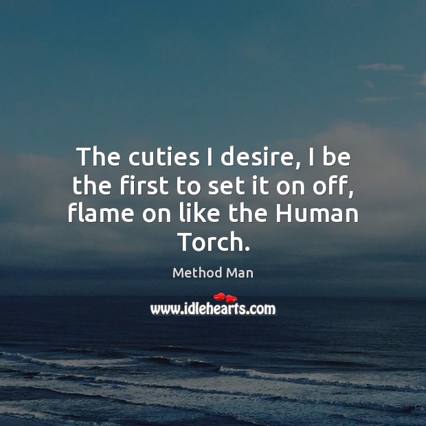 The cuties I desire, I be the first to set it on off, flame on like the Human Torch. 