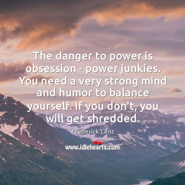 The danger to power is obsession – power junkies. You need a Image