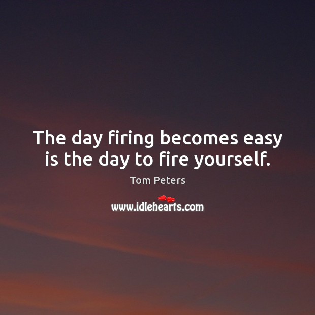 The day firing becomes easy is the day to fire yourself. Tom Peters Picture Quote
