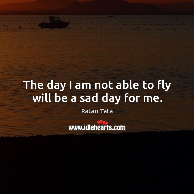 The day I am not able to fly will be a sad day for me. Ratan Tata Picture Quote