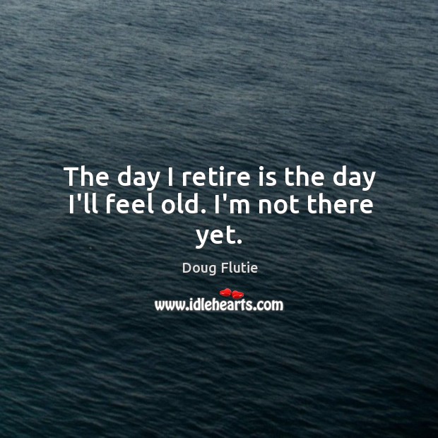 The day I retire is the day I’ll feel old. I’m not there yet. Image