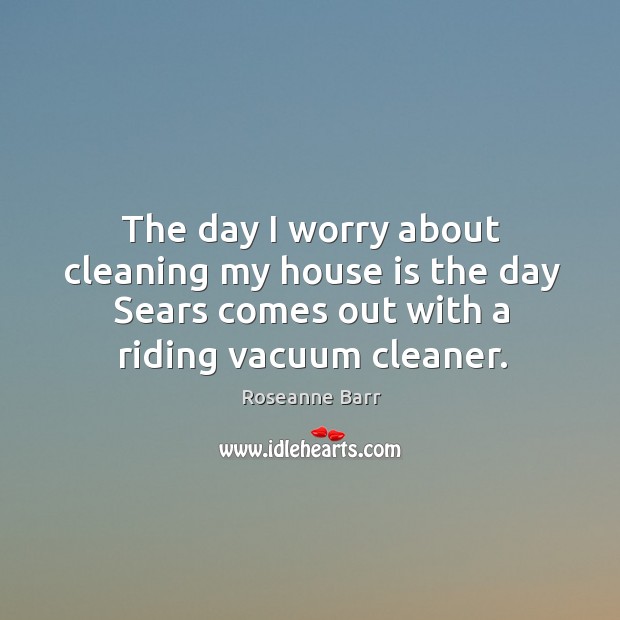 The day I worry about cleaning my house is the day Sears Roseanne Barr Picture Quote