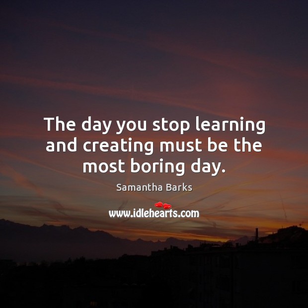 The day you stop learning and creating must be the most boring day. Samantha Barks Picture Quote