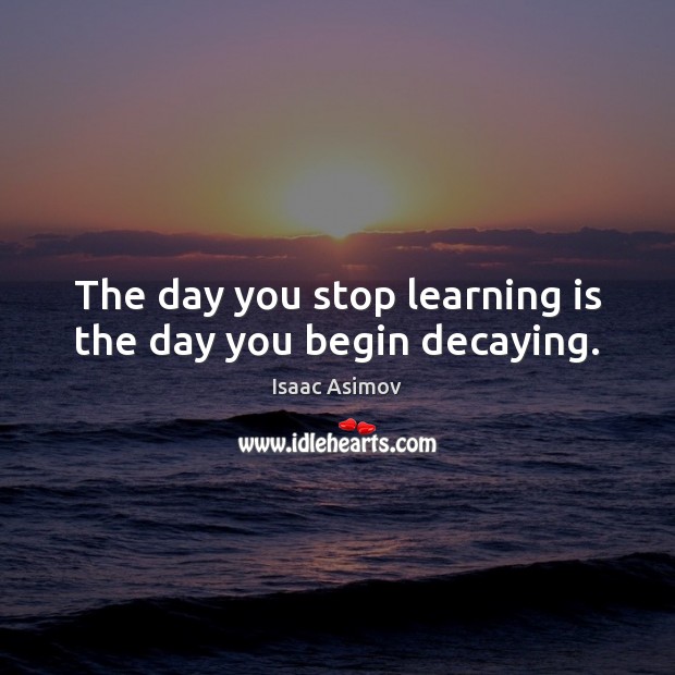 The day you stop learning is the day you begin decaying. Image