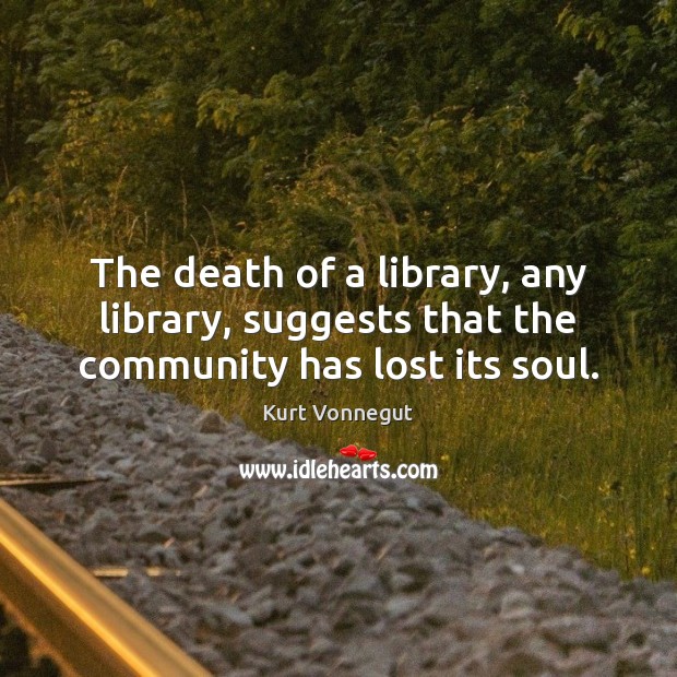 The death of a library, any library, suggests that the community has lost its soul. Kurt Vonnegut Picture Quote